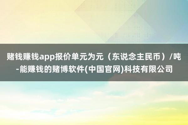 赌钱赚钱app报价单元为元（东说念主民币）/吨-能赚钱的赌博软件(中国官网)科技有限公司