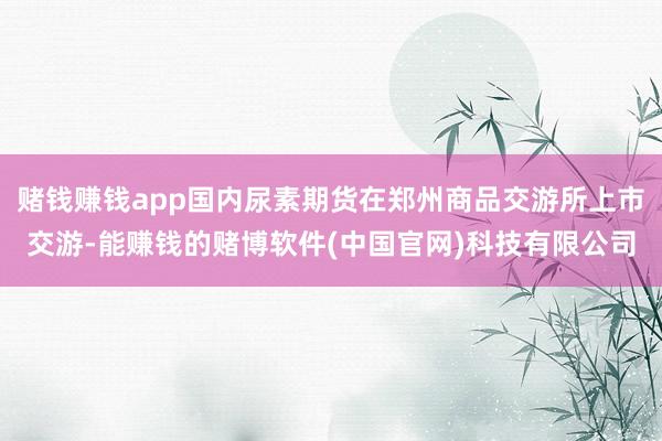 赌钱赚钱app国内尿素期货在郑州商品交游所上市交游-能赚钱的赌博软件(中国官网)科技有限公司