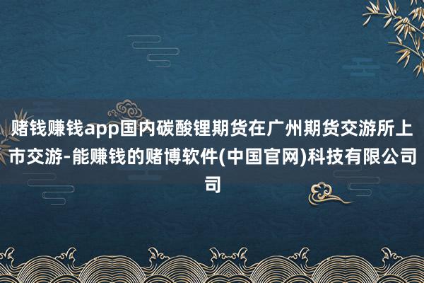 赌钱赚钱app国内碳酸锂期货在广州期货交游所上市交游-能赚钱的赌博软件(中国官网)科技有限公司