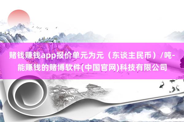 赌钱赚钱app报价单元为元（东谈主民币）/吨-能赚钱的赌博软件(中国官网)科技有限公司