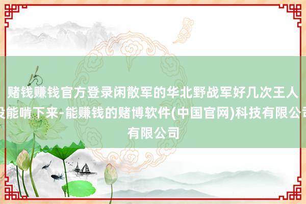 赌钱赚钱官方登录闲散军的华北野战军好几次王人没能啃下来-能赚钱的赌博软件(中国官网)科技有限公司