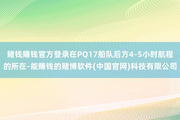 赌钱赚钱官方登录在PQ17船队后方4-5小时航程的所在-能赚钱的赌博软件(中国官网)科技有限公司