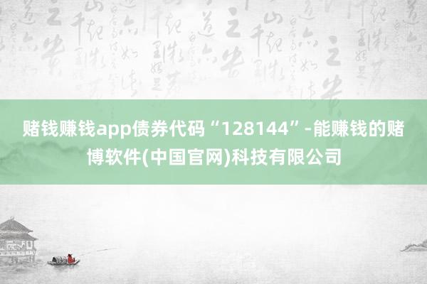 赌钱赚钱app债券代码“128144”-能赚钱的赌博软件(中国官网)科技有限公司