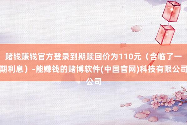 赌钱赚钱官方登录到期赎回价为110元（含临了一期利息）-能赚钱的赌博软件(中国官网)科技有限公司