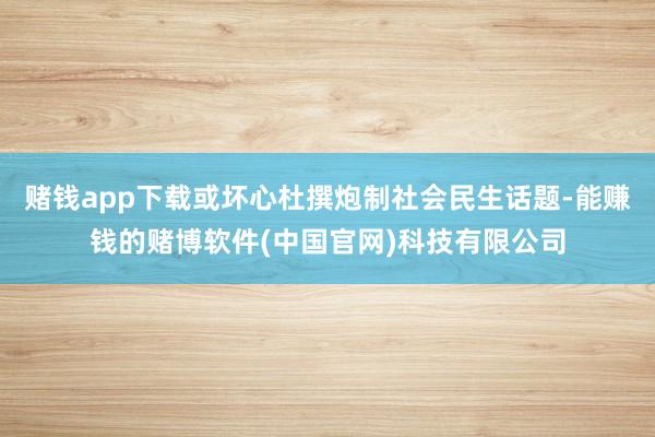 赌钱app下载或坏心杜撰炮制社会民生话题-能赚钱的赌博软件(中国官网)科技有限公司