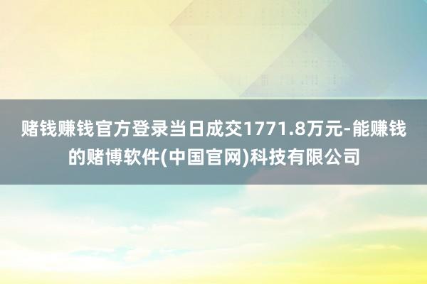 赌钱赚钱官方登录当日成交1771.8万元-能赚钱的赌博软件(中国官网)科技有限公司