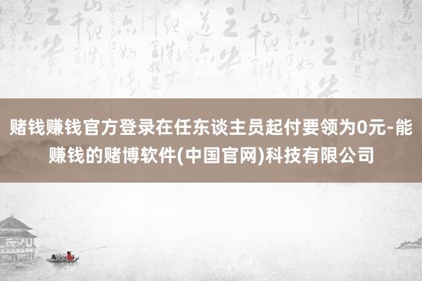 赌钱赚钱官方登录在任东谈主员起付要领为0元-能赚钱的赌博软件(中国官网)科技有限公司