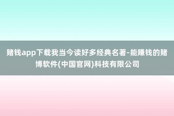 赌钱app下载我当今读好多经典名著-能赚钱的赌博软件(中国官网)科技有限公司