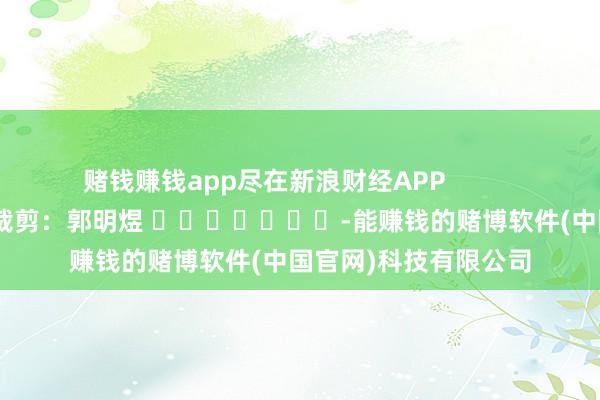 赌钱赚钱app尽在新浪财经APP            						职守裁剪：郭明煜 							-能赚钱的赌博软件(中国官网)科技有限公司