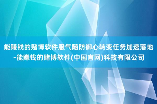 能赚钱的赌博软件服气随防御心转变任务加速落地-能赚钱的赌博软件(中国官网)科技有限公司