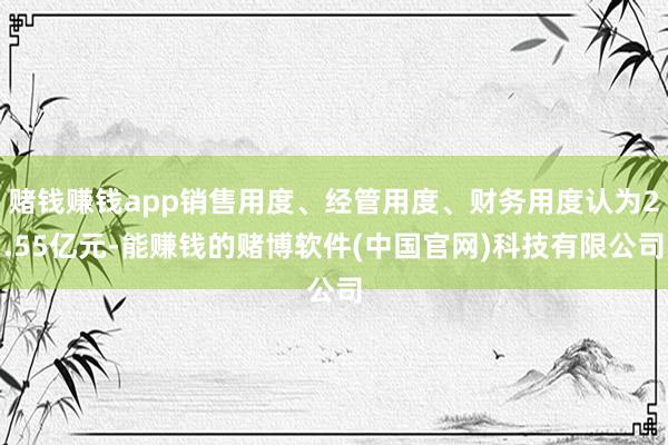 赌钱赚钱app销售用度、经管用度、财务用度认为2.55亿元-能赚钱的赌博软件(中国官网)科技有限公司