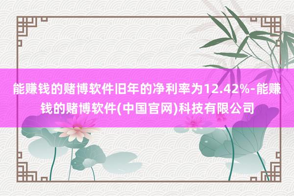 能赚钱的赌博软件旧年的净利率为12.42%-能赚钱的赌博软件(中国官网)科技有限公司