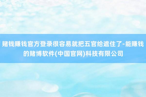 赌钱赚钱官方登录很容易就把五官给遮住了-能赚钱的赌博软件(中国官网)科技有限公司