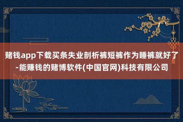 赌钱app下载买条失业剖析裤短裤作为睡裤就好了-能赚钱的赌博软件(中国官网)科技有限公司