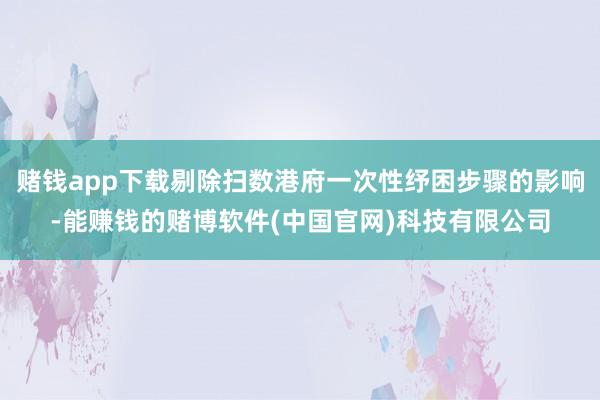 赌钱app下载剔除扫数港府一次性纾困步骤的影响-能赚钱的赌博软件(中国官网)科技有限公司