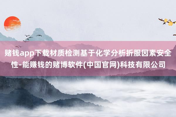 赌钱app下载材质检测基于化学分析折服因素安全性-能赚钱的赌博软件(中国官网)科技有限公司