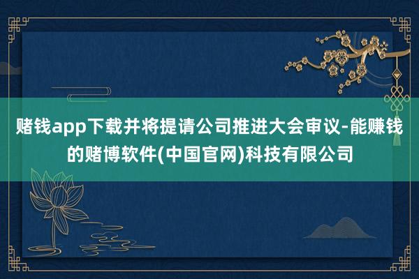 赌钱app下载并将提请公司推进大会审议-能赚钱的赌博软件(中国官网)科技有限公司