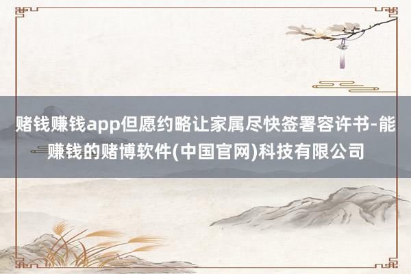 赌钱赚钱app但愿约略让家属尽快签署容许书-能赚钱的赌博软件(中国官网)科技有限公司