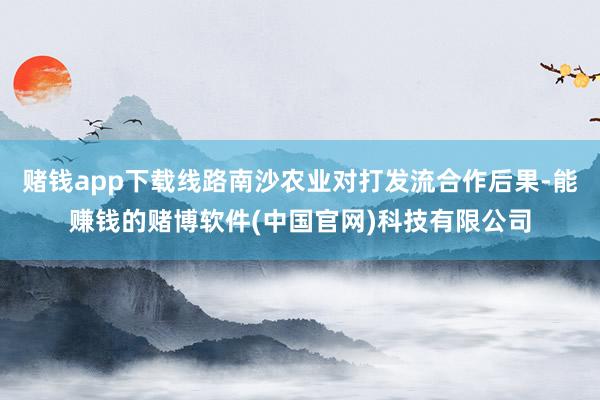 赌钱app下载线路南沙农业对打发流合作后果-能赚钱的赌博软件(中国官网)科技有限公司