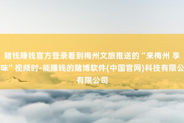 赌钱赚钱官方登录看到梅州文旅推送的“来梅州 享厚味”视频时-能赚钱的赌博软件(中国官网)科技有限公司