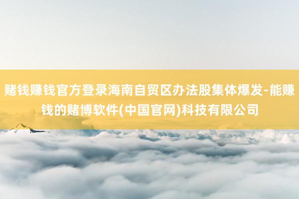 赌钱赚钱官方登录海南自贸区办法股集体爆发-能赚钱的赌博软件(中国官网)科技有限公司
