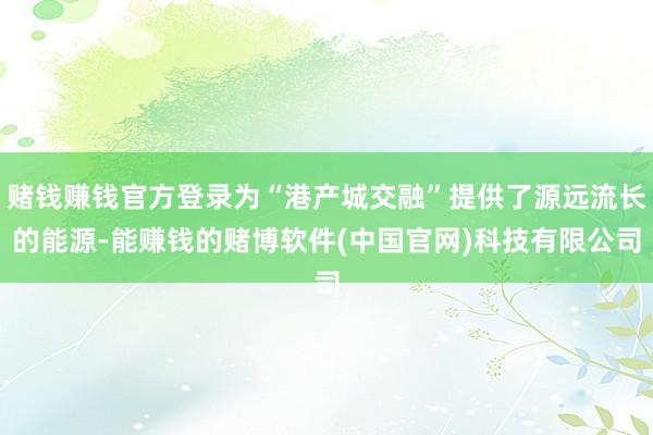 赌钱赚钱官方登录为“港产城交融”提供了源远流长的能源-能赚钱的赌博软件(中国官网)科技有限公司